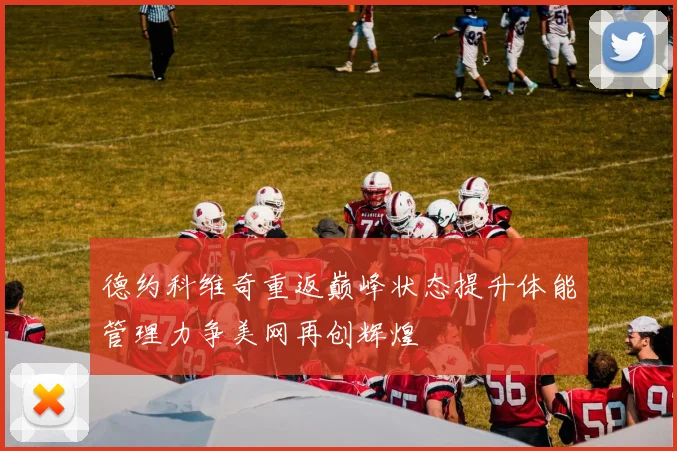 德约科维奇重返巅峰状态提升体能管理力争美网再创辉煌
