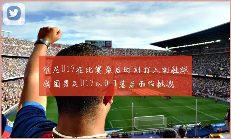 印尼U17在比赛最后时刻打入制胜球我国男足U17以0-1落后面临挑战
