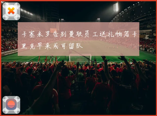 卡塞米罗告别曼联员工送礼物若卡里克早来或可留队