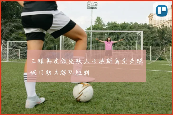 三镇再度领先铁人卡迪斯高空头球破门助力球队胜利