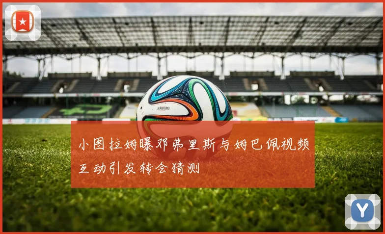 小图拉姆曝邓弗里斯与姆巴佩视频互动引发转会猜测