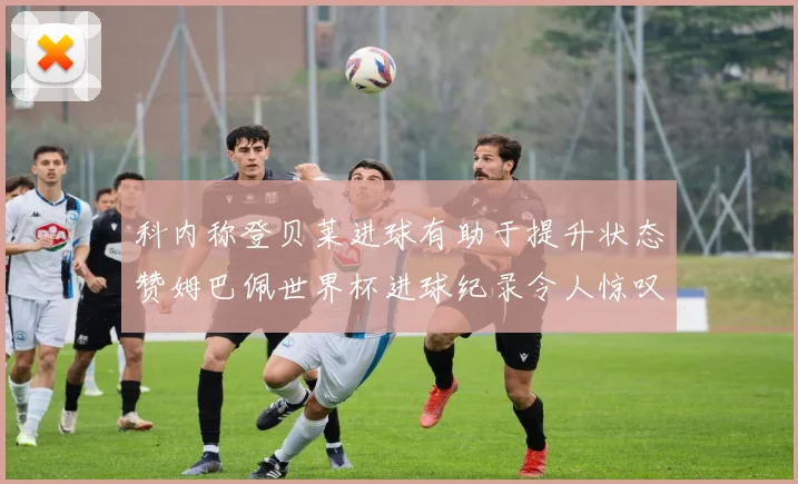 科内称登贝莱进球有助于提升状态赞姆巴佩世界杯进球纪录令人惊叹
