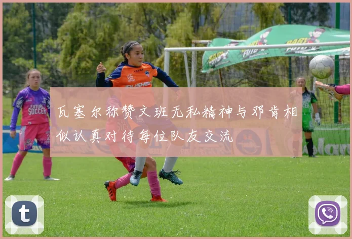 瓦塞尔称赞文班无私精神与邓肯相似认真对待每位队友交流