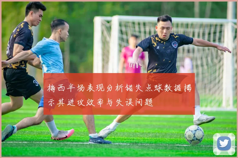 梅西半场表现分析错失点球数据揭示其进攻效率与失误问题