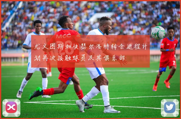 尤文图斯加快瑟尔洛特转会进程计划再次接触球员及其俱乐部