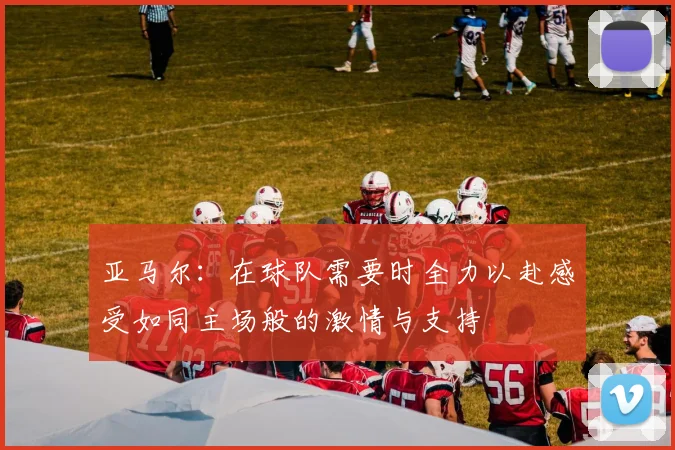 亚马尔：在球队需要时全力以赴感受如同主场般的激情与支持