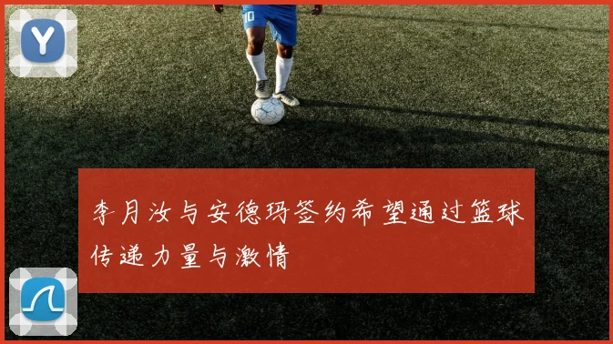 李月汝与安德玛签约希望通过篮球传递力量与激情