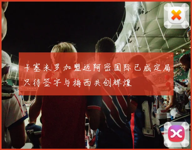 卡塞米罗加盟迈阿密国际已成定局只待签字与梅西共创辉煌