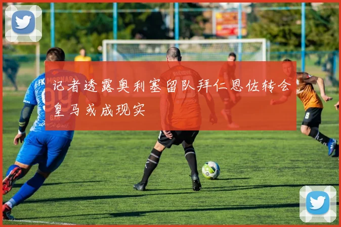 记者透露奥利塞留队拜仁恩佐转会皇马或成现实