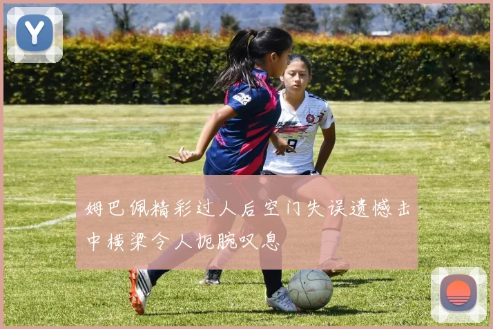 姆巴佩精彩过人后空门失误遗憾击中横梁令人扼腕叹息