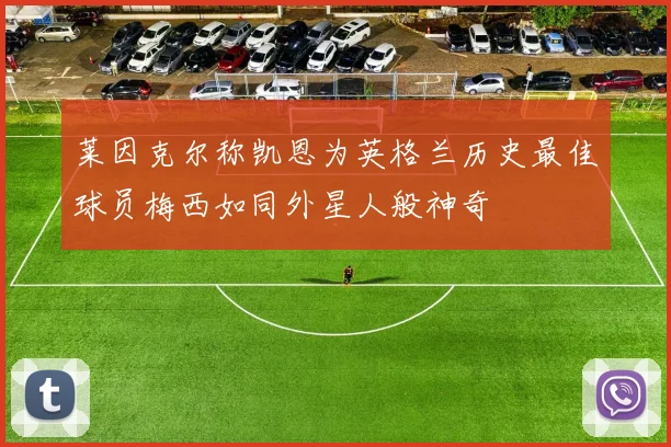 莱因克尔称凯恩为英格兰历史最佳球员梅西如同外星人般神奇