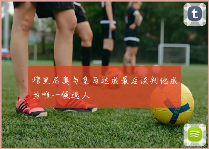 穆里尼奥与皇马达成最后谈判他成为唯一候选人