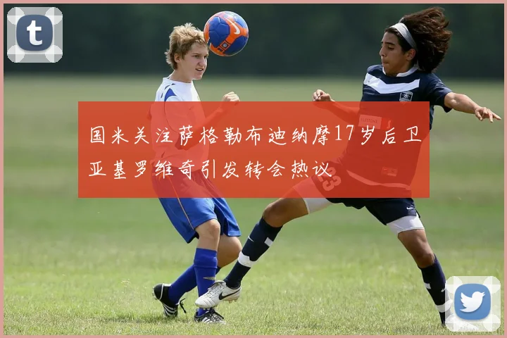 国米关注萨格勒布迪纳摩17岁后卫亚基罗维奇引发转会热议