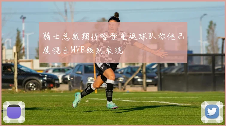骑士总裁期待哈登重返球队称他已展现出MVP级别表现
