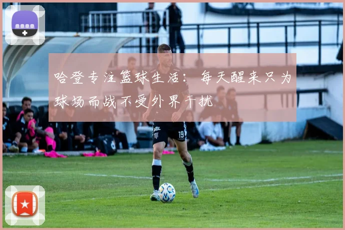 哈登专注篮球生活：每天醒来只为球场而战不受外界干扰