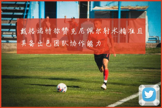 戴格诺特称赞克尼佩尔射术精准且具备出色团队协作能力