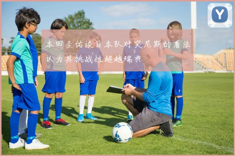 本田圭佑谈日本队对突尼斯的看法认为其挑战性超越瑞典