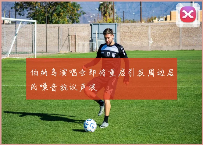 伯纳乌演唱会即将重启引发周边居民噪音抗议声浪