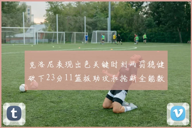 克洛尼表现出色关键时刻两罚稳健砍下23分11篮板助攻和抢断全能数据
