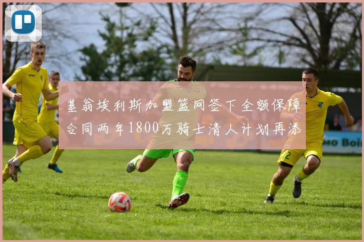 基翁埃利斯加盟篮网签下全额保障合同两年1800万骑士清人计划再添新动态